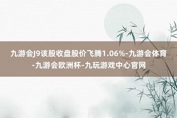 九游会J9该股收盘股价飞腾1.06%-九游会体育-九游会欧洲杯-九玩游戏中心官网