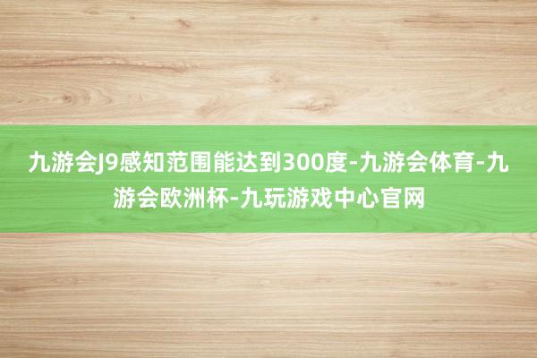 九游会J9感知范围能达到300度-九游会体育-九游会欧洲杯-九玩游戏中心官网