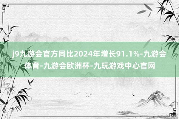 j9九游会官方同比2024年增长91.1%-九游会体育-九游会欧洲杯-九玩游戏中心官网