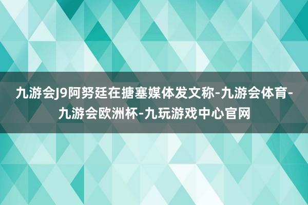 九游会J9阿努廷在搪塞媒体发文称-九游会体育-九游会欧洲杯-九玩游戏中心官网