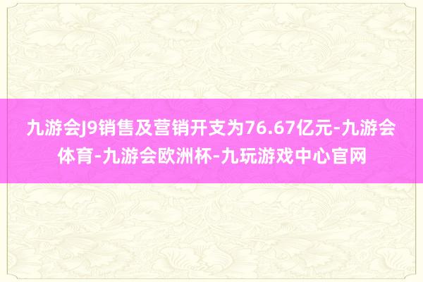 九游会J9销售及营销开支为76.67亿元-九游会体育-九游会欧洲杯-九玩游戏中心官网