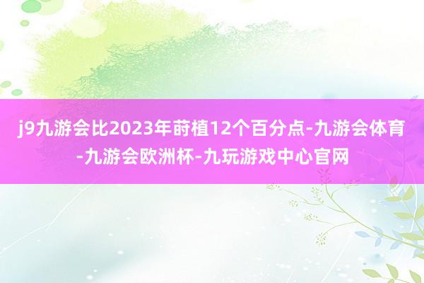j9九游会比2023年莳植12个百分点-九游会体育-九游会欧洲杯-九玩游戏中心官网