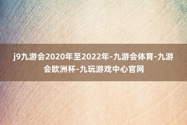 j9九游会2020年至2022年-九游会体育-九游会欧洲杯-九玩游戏中心官网