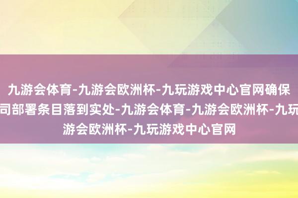 九游会体育-九游会欧洲杯-九玩游戏中心官网确保原原委委把上司部署条目落到实处-九游会体育-九游会欧洲杯-九玩游戏中心官网