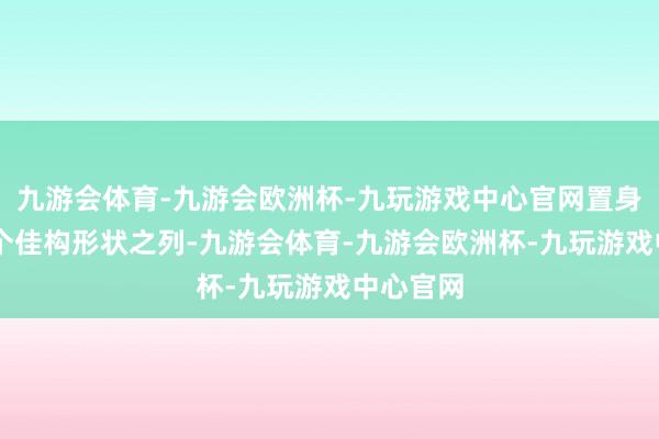 九游会体育-九游会欧洲杯-九玩游戏中心官网置身寰宇30个佳构形状之列-九游会体育-九游会欧洲杯-九玩游戏中心官网