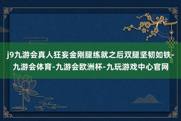 j9九游会真人狂妄金刚腿练就之后双腿坚韧如铁-九游会体育-九游会欧洲杯-九玩游戏中心官网
