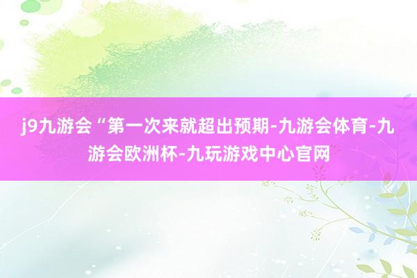 j9九游会“第一次来就超出预期-九游会体育-九游会欧洲杯-九玩游戏中心官网