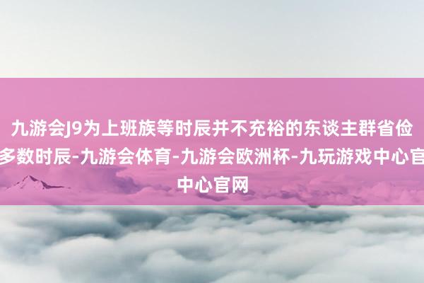 九游会J9为上班族等时辰并不充裕的东谈主群省俭了多数时辰-九游会体育-九游会欧洲杯-九玩游戏中心官网