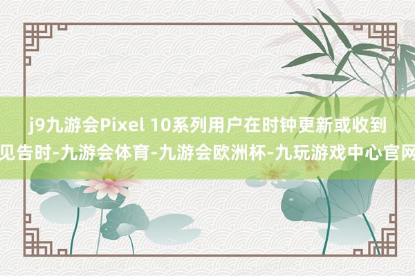 j9九游会Pixel 10系列用户在时钟更新或收到见告时-九游会体育-九游会欧洲杯-九玩游戏中心官网