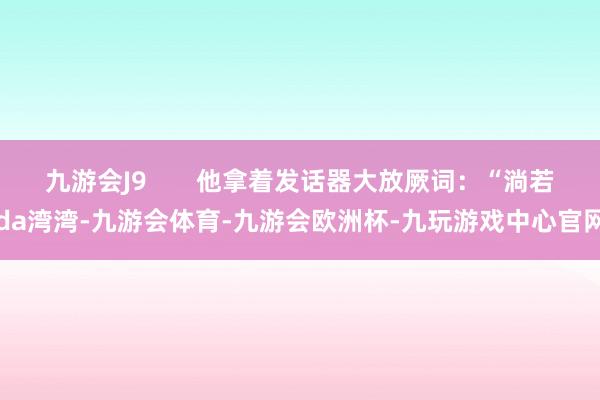 九游会J9       他拿着发话器大放厥词：“淌若da湾湾-九游会体育-九游会欧洲杯-九玩游戏中心官网