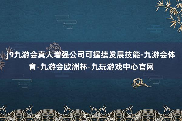 j9九游会真人增强公司可握续发展技能-九游会体育-九游会欧洲杯-九玩游戏中心官网