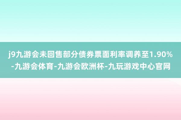 j9九游会未回售部分债券票面利率调养至1.90%-九游会体育-九游会欧洲杯-九玩游戏中心官网