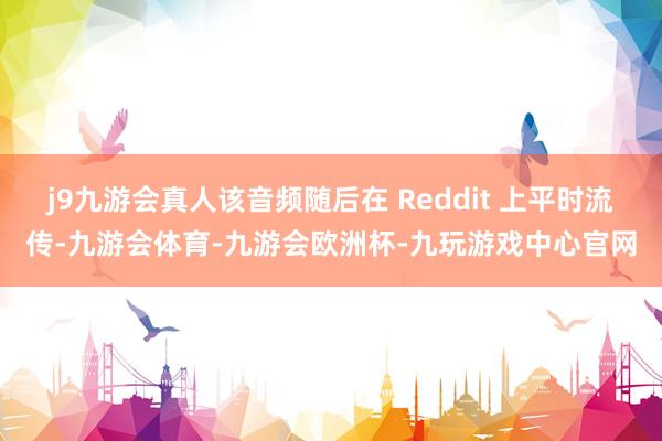 j9九游会真人该音频随后在 Reddit 上平时流传-九游会体育-九游会欧洲杯-九玩游戏中心官网