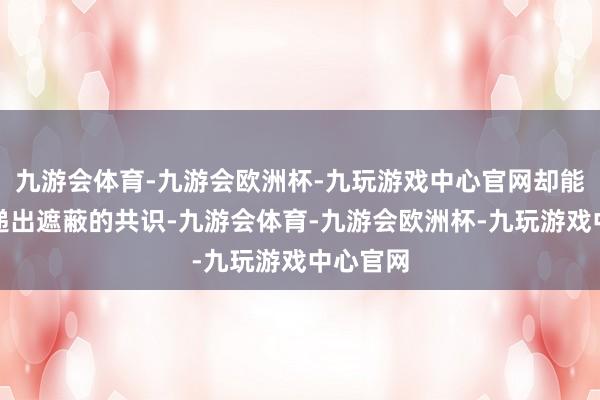 九游会体育-九游会欧洲杯-九玩游戏中心官网却能了了传递出遮蔽的共识-九游会体育-九游会欧洲杯-九玩游戏中心官网