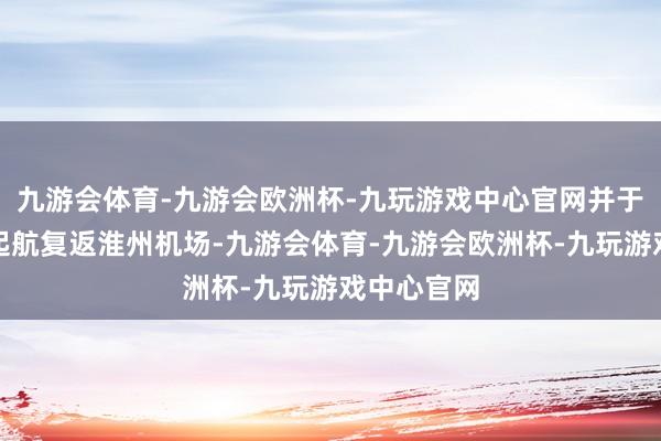 九游会体育-九游会欧洲杯-九玩游戏中心官网并于本日地午起航复返淮州机场-九游会体育-九游会欧洲杯-九玩游戏中心官网