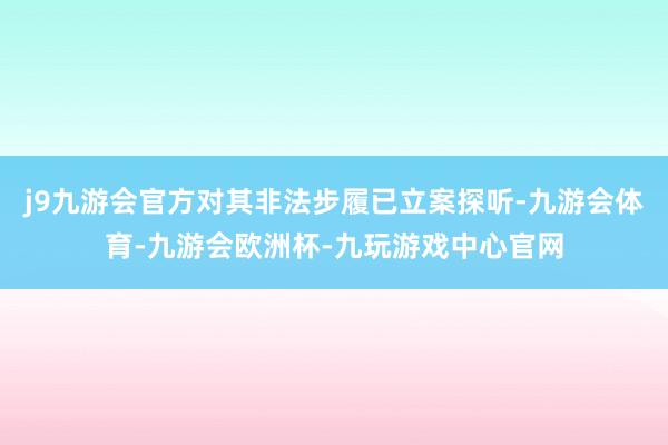 j9九游会官方对其非法步履已立案探听-九游会体育-九游会欧洲杯-九玩游戏中心官网