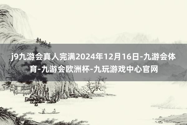 j9九游会真人完满2024年12月16日-九游会体育-九游会欧洲杯-九玩游戏中心官网