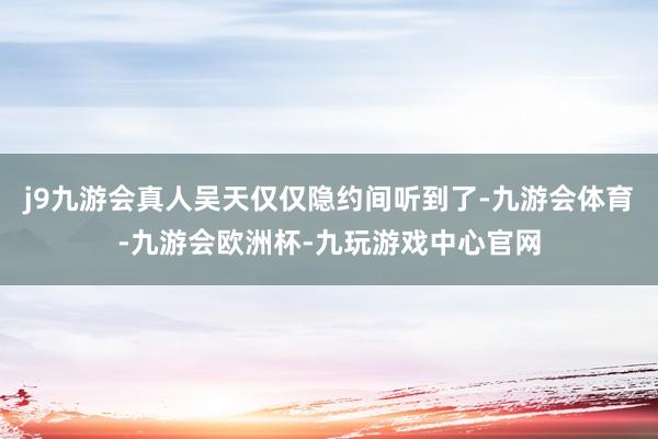 j9九游会真人吴天仅仅隐约间听到了-九游会体育-九游会欧洲杯-九玩游戏中心官网