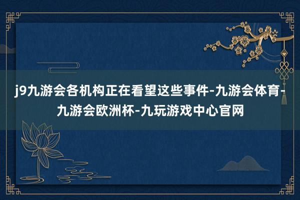 j9九游会各机构正在看望这些事件-九游会体育-九游会欧洲杯-九玩游戏中心官网