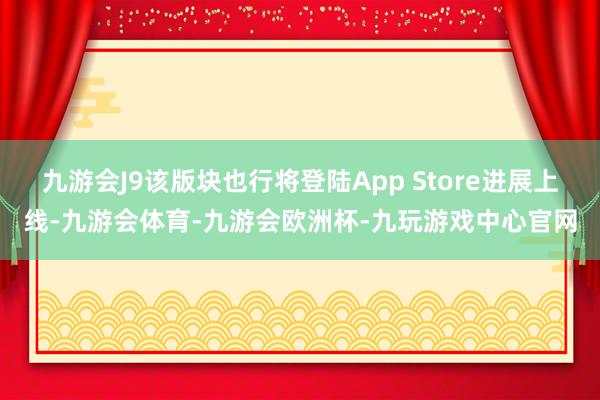 九游会J9该版块也行将登陆App Store进展上线-九游会体育-九游会欧洲杯-九玩游戏中心官网