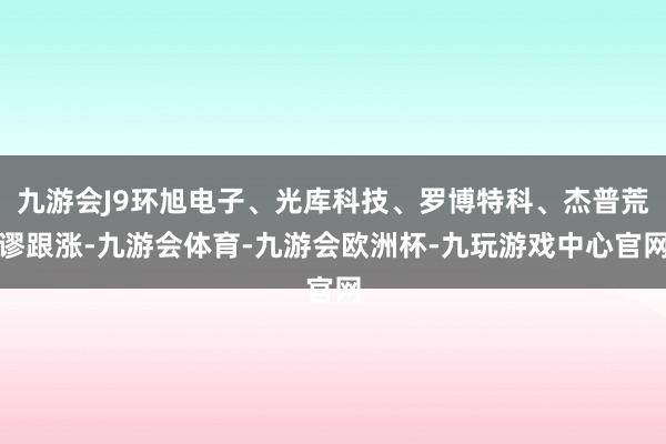 九游会J9环旭电子、光库科技、罗博特科、杰普荒谬跟涨-九游会体育-九游会欧洲杯-九玩游戏中心官网