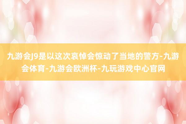 九游会J9是以这次哀悼会惊动了当地的警方-九游会体育-九游会欧洲杯-九玩游戏中心官网