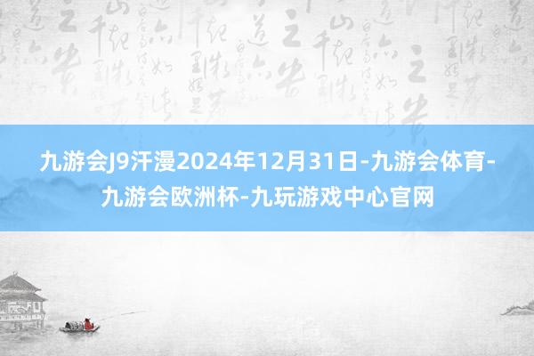 九游会J9汗漫2024年12月31日-九游会体育-九游会欧洲杯-九玩游戏中心官网