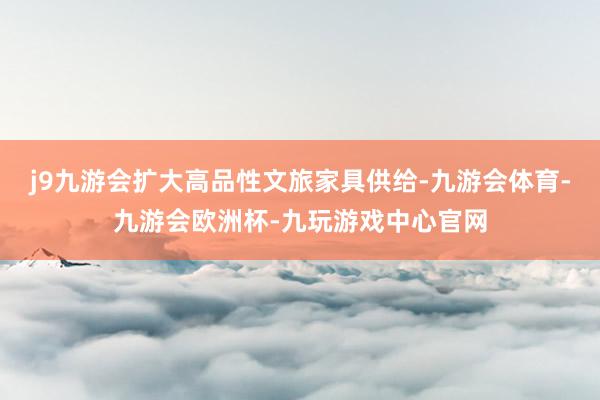 j9九游会扩大高品性文旅家具供给-九游会体育-九游会欧洲杯-九玩游戏中心官网