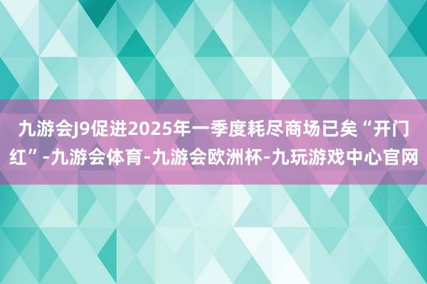 九游会J9促进2025年一季度耗尽商场已矣“开门红”-九游会体育-九游会欧洲杯-九玩游戏中心官网
