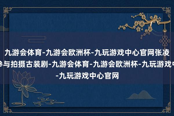 九游会体育-九游会欧洲杯-九玩游戏中心官网张凌赫大多参与拍摄古装剧-九游会体育-九游会欧洲杯-九玩游戏中心官网