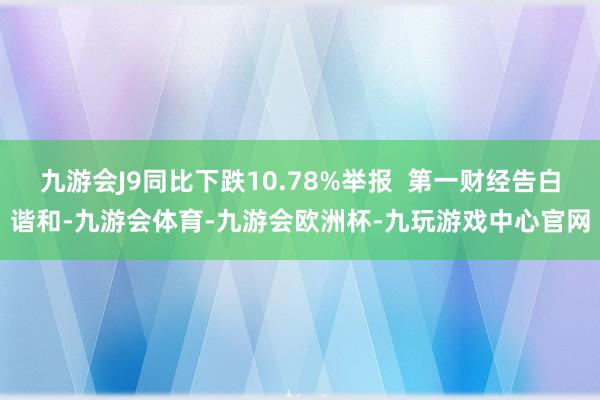九游会J9同比下跌10.78%举报 第一财经告白谐和-九游会体育-九游会欧洲杯-九玩游戏中心官网