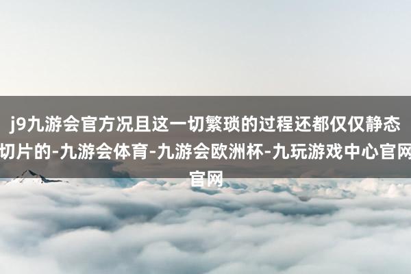 j9九游会官方况且这一切繁琐的过程还都仅仅静态切片的-九游会体育-九游会欧洲杯-九玩游戏中心官网
