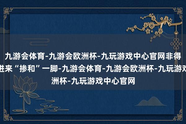 九游会体育-九游会欧洲杯-九玩游戏中心官网非得把中国拉进来“掺和”一脚-九游会体育-九游会欧洲杯-九玩游戏中心官网