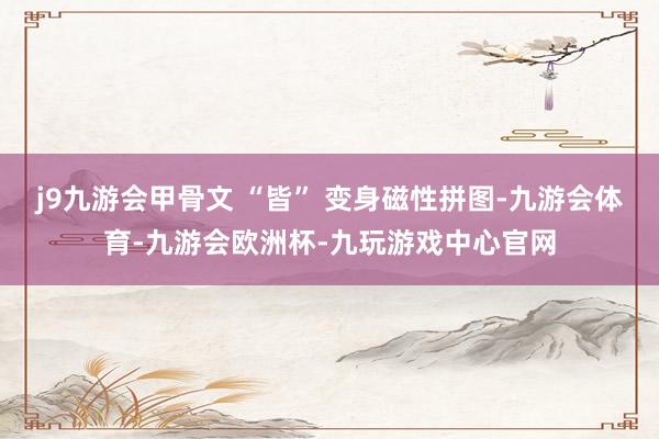 j9九游会甲骨文 “皆” 变身磁性拼图-九游会体育-九游会欧洲杯-九玩游戏中心官网