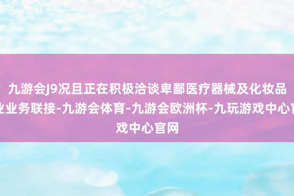 九游会J9况且正在积极洽谈卑鄙医疗器械及化妆品企业业务联接-九游会体育-九游会欧洲杯-九玩游戏中心官网