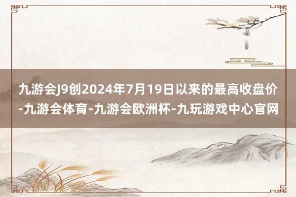 九游会J9创2024年7月19日以来的最高收盘价-九游会体育-九游会欧洲杯-九玩游戏中心官网